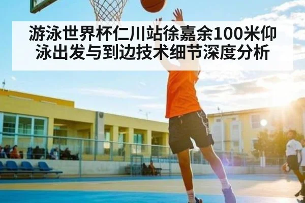 游泳世界杯仁川站徐嘉余100米仰泳出发与到边技术细节深度分析