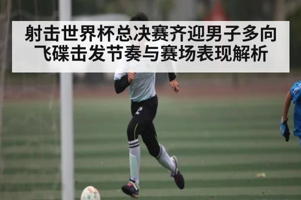 射击世界杯总决赛齐迎男子多向飞碟击发节奏与赛场表现解析